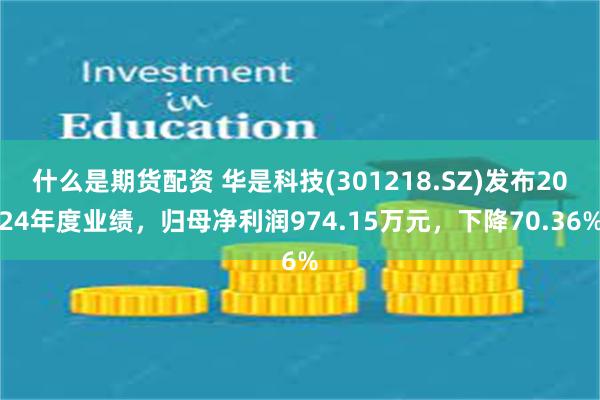 什么是期货配资 华是科技(301218.SZ)发布2024年度业绩，归母净利润974.15万元，下降70.36%