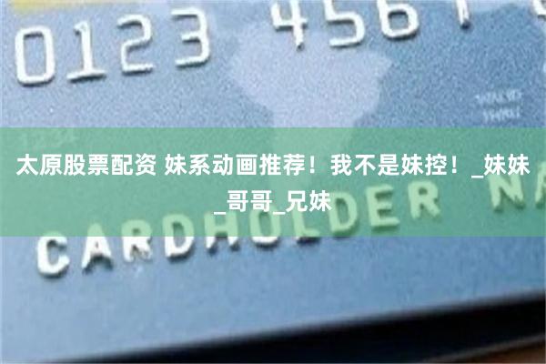 太原股票配资 妹系动画推荐！我不是妹控！_妹妹_哥哥_兄妹
