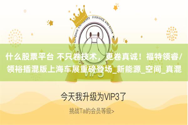 什么股票平台 不只卷技术，更卷真诚！福特领睿/领裕插混版上海车展重磅登场_新能源_空间_真混