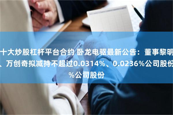十大炒股杠杆平台合约 卧龙电驱最新公告：董事黎明、万创奇拟减持不超过0.0314%、0.0236%公司股份