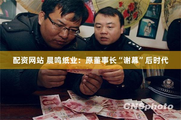 配资网站 晨鸣纸业：原董事长“谢幕”后时代