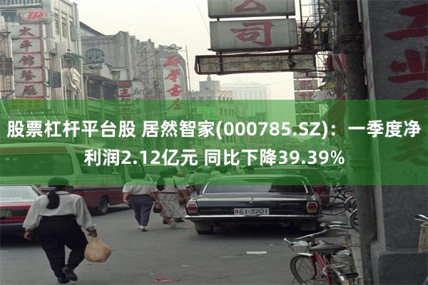 股票杠杆平台股 居然智家(000785.SZ)：一季度净利润2.12亿元 同比下降39.39%