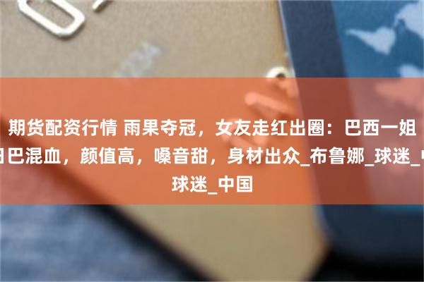 期货配资行情 雨果夺冠，女友走红出圈：巴西一姐，日巴混血，颜值高，嗓音甜，身材出众_布鲁娜_球迷_中国