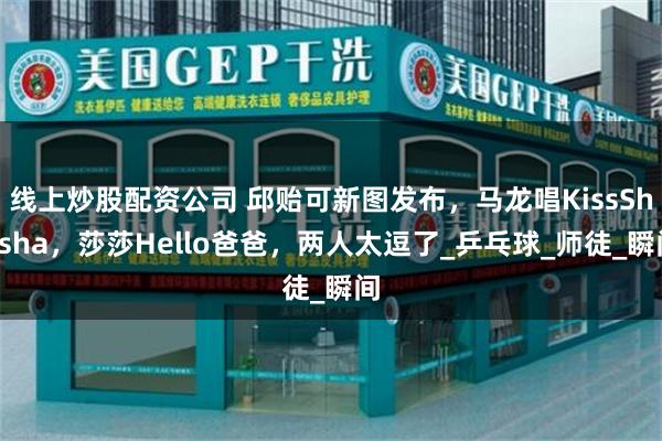 线上炒股配资公司 邱贻可新图发布，马龙唱KissShasha，莎莎Hello爸爸，两人太逗了_乒乓球_师徒_瞬间