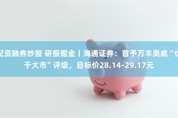 配资融券炒股 研报掘金丨海通证券：首予万丰奥威“优于大市”评级，目标价28.14-29.17元