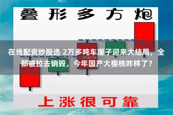 在线配资炒股选 2万多吨车厘子迎来大结局，全部被拉去销毁，今年国产大樱桃咋样了？