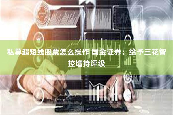 私募超短线股票怎么操作 国金证券：给予三花智控增持评级