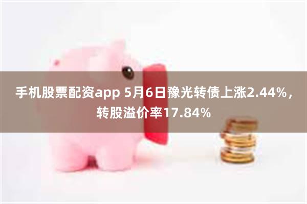 手机股票配资app 5月6日豫光转债上涨2.44%，转股溢价率17.84%