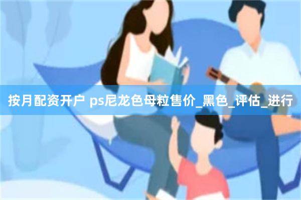 按月配资开户 ps尼龙色母粒售价_黑色_评估_进行