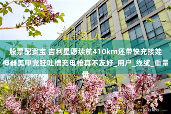 股票配资宝 吉利星愿续航410km还带快充接娃神器美甲党狂吐槽充电枪真不友好_用户_线缆_重量