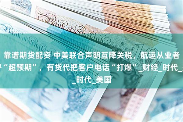 靠谱期货配资 中美联合声明互降关税，航运从业者大呼“超预期”，有货代把客户电话“打爆”_财经_时代_美国