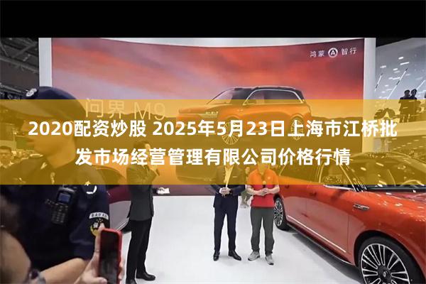 2020配资炒股 2025年5月23日上海市江桥批发市场经营管理有限公司价格行情