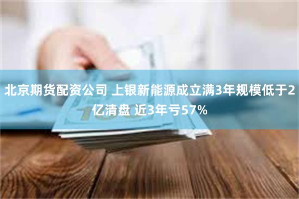 北京期货配资公司 上银新能源成立满3年规模低于2亿清盘 近3年亏57%