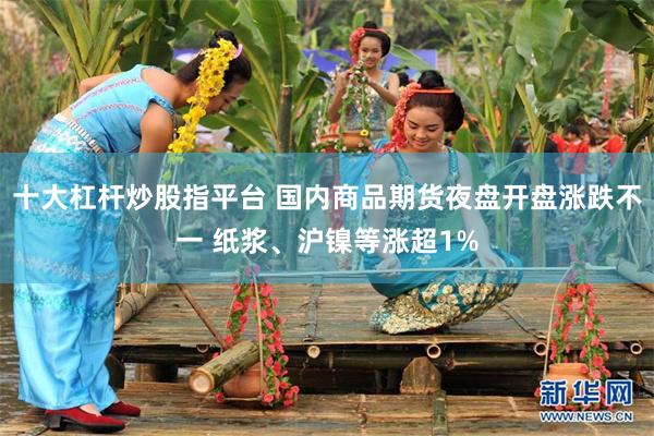 十大杠杆炒股指平台 国内商品期货夜盘开盘涨跌不一 纸浆、沪镍等涨超1%