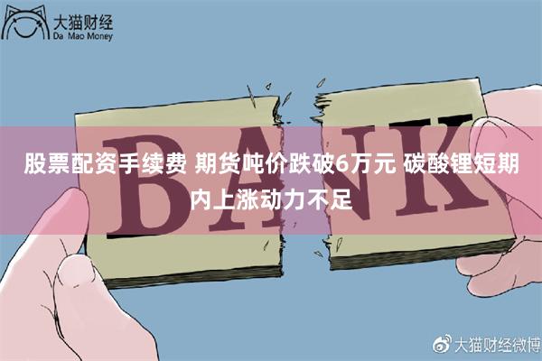 股票配资手续费 期货吨价跌破6万元 碳酸锂短期内上涨动力不足