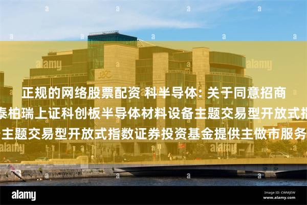 正规的网络股票配资 科半导体: 关于同意招商证券股份有限公司为华泰柏瑞上证科创板半导体材料设备主题交易型开放式指数证券投资基金提供主做市服务的公告