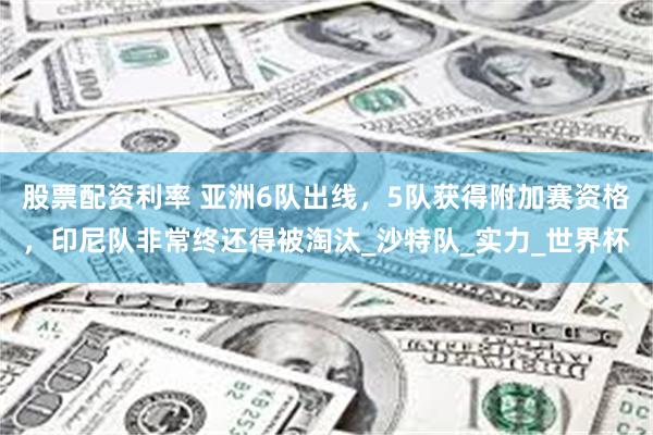股票配资利率 亚洲6队出线，5队获得附加赛资格，印尼队非常终还得被淘汰_沙特队_实力_世界杯