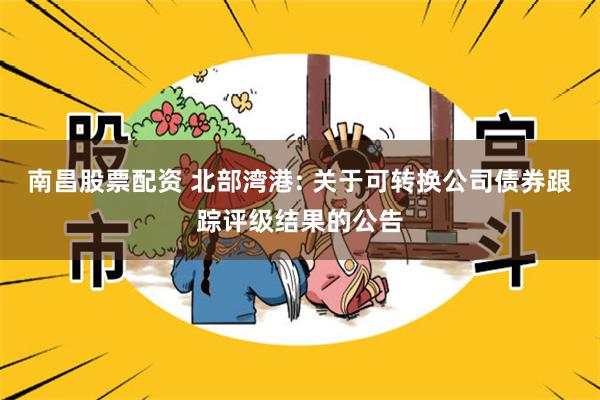 南昌股票配资 北部湾港: 关于可转换公司债券跟踪评级结果的公告