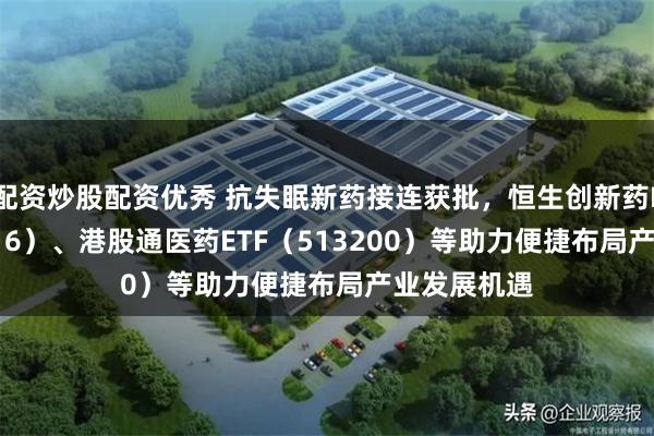配资炒股配资优秀 抗失眠新药接连获批，恒生创新药ETF（159316）、港股通医药ETF（513200）等助力便捷布局产业发展机遇