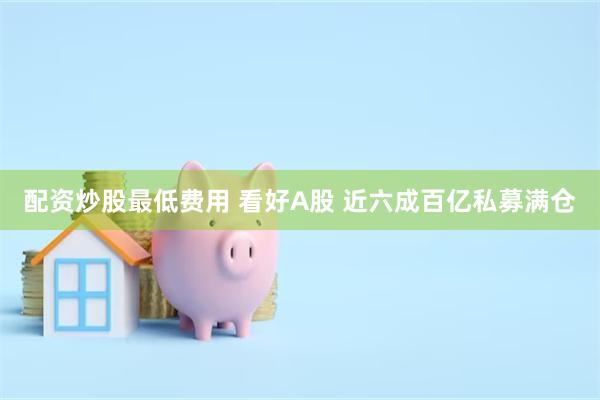 配资炒股最低费用 看好A股 近六成百亿私募满仓