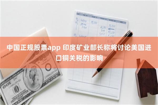 中国正规股票app 印度矿业部长称将讨论美国进口铜关税的影响