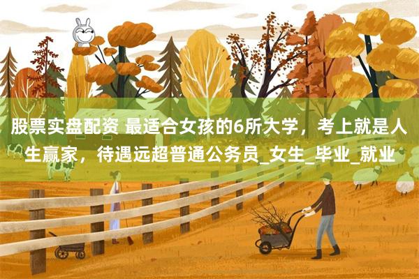 股票实盘配资 最适合女孩的6所大学，考上就是人生赢家，待遇远超普通公务员_女生_毕业_就业