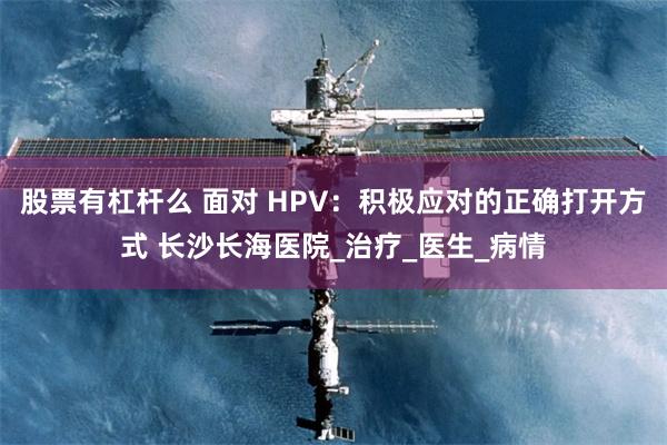 股票有杠杆么 面对 HPV：积极应对的正确打开方式 长沙长海医院_治疗_医生_病情