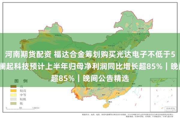 河南期货配资 福达合金筹划购买光达电子不低于51%股权；澜起科技预计上半年归母净利润同比增长超85%｜晚间公告精选