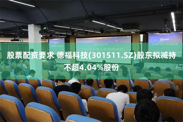 股票配资要求 德福科技(301511.SZ)股东拟减持不超4.04%股份