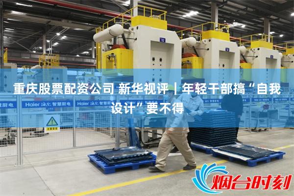 重庆股票配资公司 新华视评｜年轻干部搞“自我设计”要不得
