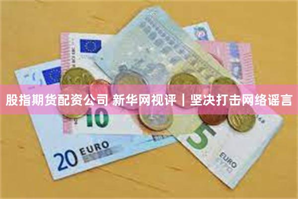 股指期货配资公司 新华网视评｜坚决打击网络谣言