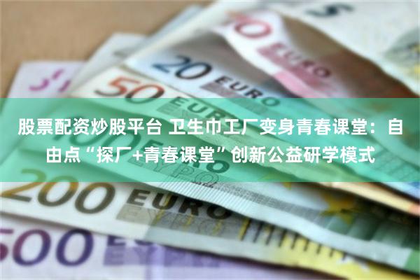股票配资炒股平台 卫生巾工厂变身青春课堂：自由点“探厂+青春课堂”创新公益研学模式