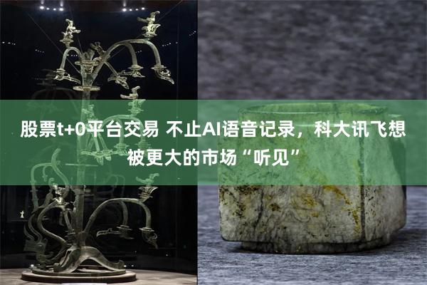股票t+0平台交易 不止AI语音记录，科大讯飞想被更大的市场“听见”
