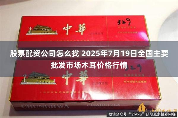 股票配资公司怎么找 2025年7月19日全国主要批发市场木耳价格行情