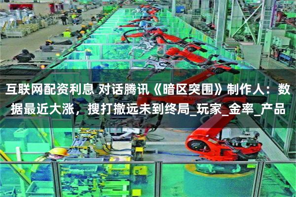 互联网配资利息 对话腾讯《暗区突围》制作人：数据最近大涨，搜打撤远未到终局_玩家_金率_产品