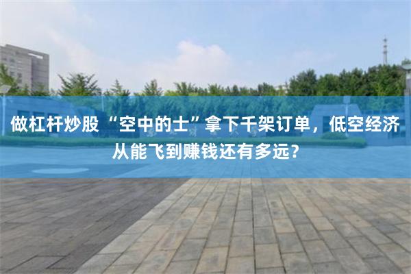 做杠杆炒股 “空中的士”拿下千架订单，低空经济从能飞到赚钱还有多远？