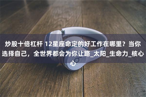 炒股十倍杠杆 12星座命定的好工作在哪里？当你选择自己，全世界都会为你让路_太阳_生命力_核心