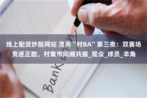 线上配资炒股网站 茂南“村BA”第三夜：双赛场竞逐正酣，村集市同频共振_观众_球员_羊角