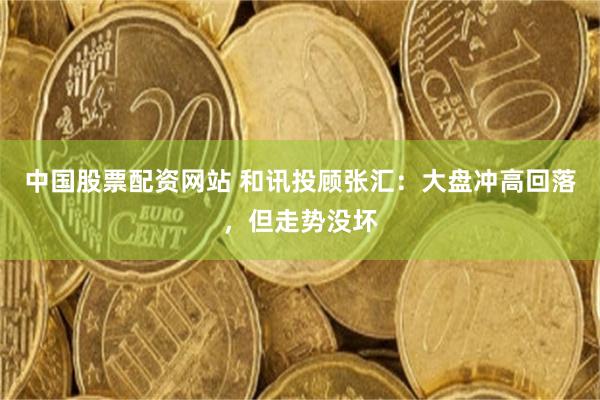 中国股票配资网站 和讯投顾张汇：大盘冲高回落，但走势没坏