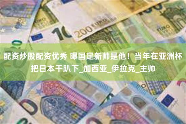 配资炒股配资优秀 曝国足新帅是他！当年在亚洲杯把日本干趴下_加西亚_伊拉克_主帅