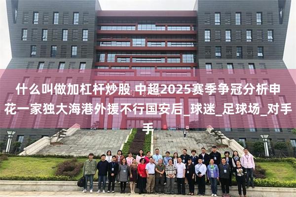什么叫做加杠杆炒股 中超2025赛季争冠分析申花一家独大海港外援不行国安后_球迷_足球场_对手