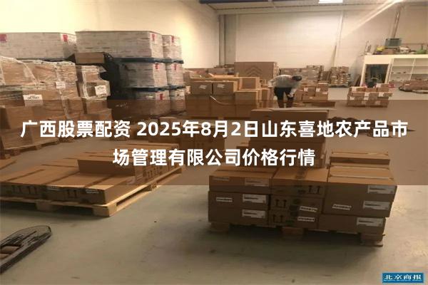 广西股票配资 2025年8月2日山东喜地农产品市场管理有限公司价格行情
