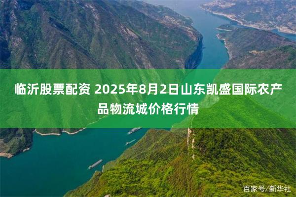临沂股票配资 2025年8月2日山东凯盛国际农产品物流城价格行情