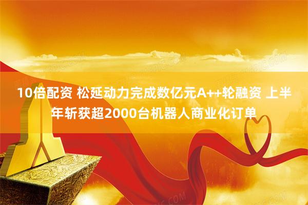 10倍配资 松延动力完成数亿元A++轮融资 上半年斩获超2000台机器人商业化订单