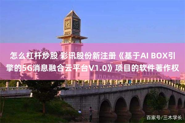 怎么杠杆炒股 彩讯股份新注册《基于AI BOX引擎的5G消息融合云平台V1.0》项目的软件著作权