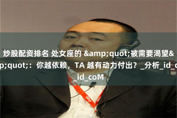 炒股配资排名 处女座的 &quot;被需要渴望&quot;：你越依赖，TA 越有动力付出？_分析_id_coM
