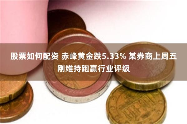 股票如何配资 赤峰黄金跌5.33% 某券商上周五刚维持跑赢行业评级