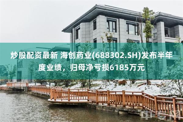 炒股配资最新 海创药业(688302.SH)发布半年度业绩，归母净亏损6185万元