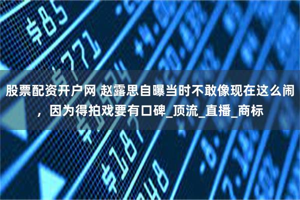 股票配资开户网 赵露思自曝当时不敢像现在这么闹，因为得拍戏要有口碑_顶流_直播_商标