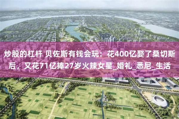 炒股的杠杆 贝佐斯有钱会玩：花400亿娶了桑切斯后，又花71亿捧27岁火辣女星_婚礼_悉尼_生活